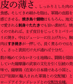 皮の薄さ、しっかりとした肉の食感、そしてきめ細かな脂は、軍鶏の血筋を感じさせる。焼き鳥や鍋物はもちろん、地元で愛される刺身やたたきでも旨い素材だ。焼くのであれば、まず皮目をじっくりとパリパリに焼き、中はジューシーに仕上げたい。胸肉はすき焼きが一押しで、長く煮るのではなく、さっと表面だけ火が通れば十分だ。
数が極めて少ないさつま地鶏は、闘鶏を奨励していた薩摩藩の武家の文化を引く伝統の美味で、薩摩鶏（在来の日本鶏である小国と、江戸初期に輸入された軍鶏との交配種）とロードアイランドレッドとの交配改良種。