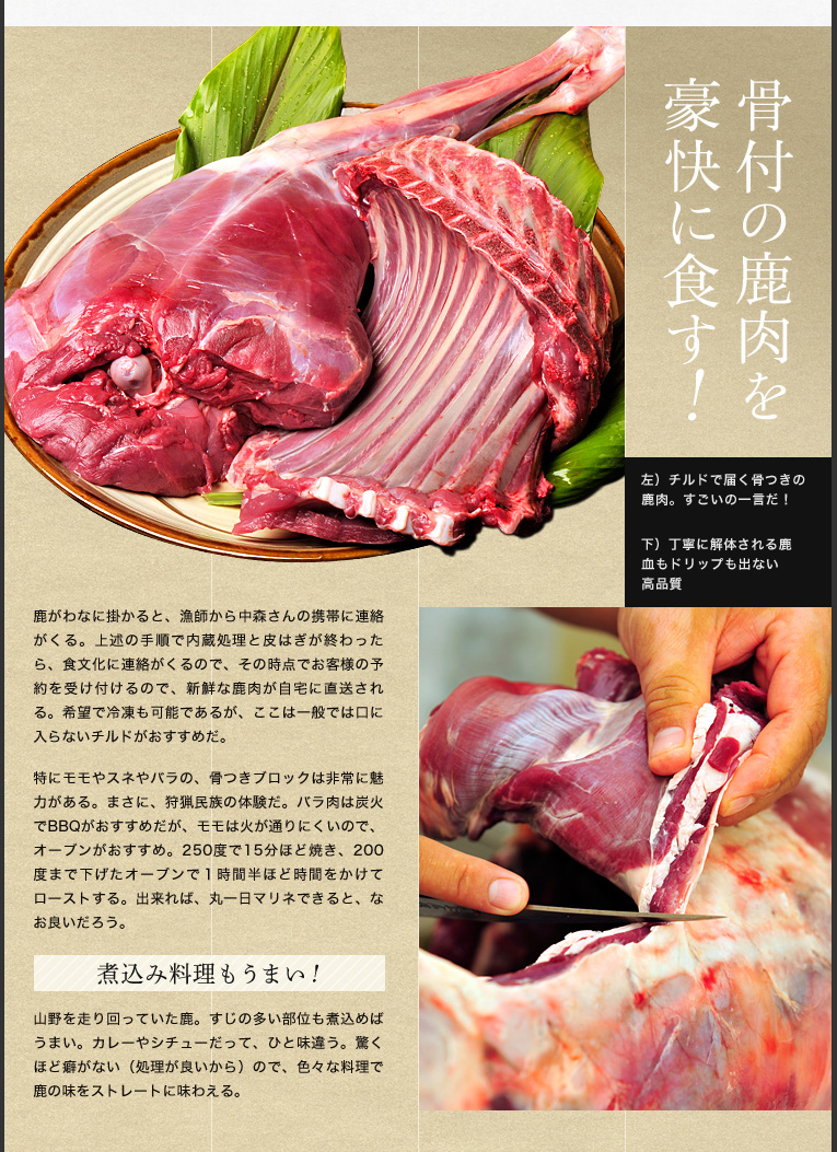 骨付の肉を豪快に食す

鹿がわなに掛かると、猟師から中森さんの携帯に連絡がくる。上述の手順で内蔵処理と皮はぎが終わったら、食文化に連絡がくるので、その時点でお客様の予約を受け付けるので、新鮮な鹿肉が自宅に直送される。希望で冷凍も可能であるが、ここは一般では口に入らないチルドがおすすめだ。

特にモモやスネやバラの、骨つきブロックは非常に魅力がある。まさに、狩猟民族の体験だ。バラ肉は炭火でBBQがおすすめだが、モモは火が通りにくいので、オーブンがおすすめ。250度で15分ほど焼き、200度まで下げたオーブンで１時間半ほど時間をかけてローストする。出来れば、丸一日マリネできると、なお良いだろう。


煮込み料理もうまい！

山野を走り回っていた鹿。すじの多い部位も煮込めばうまい。カレーやシチューだって、ひと味違う。驚くほど癖がない（処理が良いから）ので、色々な料理で鹿の味をストレートに味わえる。